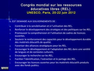 Congrès mondial sur les ressourcesCongrès mondial sur les ressources
éducatives libres (REL)éducatives libres (REL)
UNESCO, Paris, 20-22 juin 2012UNESCO, Paris, 20-22 juin 2012
a. Contribuer à la sensibilisation et à l’utilisation des REL.
b. Renforcer le développement des stratégies et des politiques sur les REL.
c. Promouvoir la compréhension et l’utilisation de cadres de licences
ouvertes.
d. Soutenir le renforcement des capacités pour le développement durable
des matériels éducatifs de qualité.
e. Favoriser des alliances stratégiques pour les REL.
f. Encourager le développement et l’adaptation des REL dans une variété
de langues et de contextes culturels.
g. Encourager la recherche sur les REL.
h. Faciliter l’identification, l’extraction et le partage des REL.
i. Encourager les licences ouvertes pour les matériels éducatifs produits
avec des fonds publics.
IL EST DEMANDÉ AUX GOUVERNEMENTS DE :
 