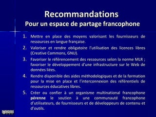 RecommandationsRecommandations
Pour un espace de partage francophonePour un espace de partage francophone
1.1. Mettre en place des moyens valorisant les fournisseurs deMettre en place des moyens valorisant les fournisseurs de
ressources en langue française.ressources en langue française.
2.2. Valoriser et rendre obligatoire l’utilisation des licences libresValoriser et rendre obligatoire l’utilisation des licences libres
(Creative Commons, GNU).(Creative Commons, GNU).
3.3. Favoriser le référencement des ressources selon la norme MLR ;Favoriser le référencement des ressources selon la norme MLR ;
favoriser le développement d’une infrastructure sur le Web defavoriser le développement d’une infrastructure sur le Web de
données liées.données liées.
4.4. Rendre disponible des aides méthodologiques et de la formationRendre disponible des aides méthodologiques et de la formation
pour la mise en place et l’interconnexion des référentiels depour la mise en place et l’interconnexion des référentiels de
ressources éducatives libres.ressources éducatives libres.
5.5. Créer ou confier à un organisme multinational francophoneCréer ou confier à un organisme multinational francophone
pérennepérenne le soutien à une communauté francophonele soutien à une communauté francophone
d’utilisateurs, de fournisseurs et de développeurs de contenu etd’utilisateurs, de fournisseurs et de développeurs de contenu et
d’outils.d’outils.
 