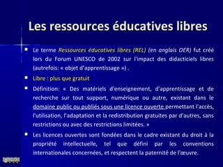 Les ressources éducatives libresLes ressources éducatives libres
 Le terme Ressources éducatives libres (REL) (en anglais OER) fut créé
lors du Forum UNESCO de 2002 sur l'impact des didacticiels libres
(autrefois: « objet d’apprentissage ») .
 Libre : plus que gratuit
 Définition: « Des matériels d'enseignement, d'apprentissage et de
recherche sur tout support, numérique ou autre, existant dans le
domaine public ou publiés sous une licence ouverte permettant l'accès,
l'utilisation, l’adaptation et la redistribution gratuites par d'autres, sans
restrictions ou avec des restrictions limitées. »
 Les licences ouvertes sont fondées dans le cadre existant du droit à la
propriété intellectuelle, tel que défini par les conventions
internationales concernées, et respectent la paternité́ de l'œuvre.
 
