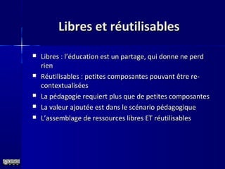 Libres et réutilisablesLibres et réutilisables
 Libres : l’éducation est un partage, qui donne ne perdLibres : l’éducation est un partage, qui donne ne perd
rienrien
 Réutilisables : petites composantes pouvant être re-Réutilisables : petites composantes pouvant être re-
contextualiséescontextualisées
 La pédagogie requiert plus que de petites composantesLa pédagogie requiert plus que de petites composantes
 La valeur ajoutée est dans le scénario pédagogiqueLa valeur ajoutée est dans le scénario pédagogique
 L’assemblage de ressources libres ET réutilisablesL’assemblage de ressources libres ET réutilisables
 