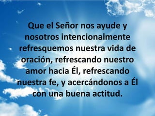 Que el Señor nos ayude y
nosotros intencionalmente
refresquemos nuestra vida de
oración, refrescando nuestro
amor hacia Él, refrescando
nuestra fe, y acercándonos a Él
con una buena actitud.
 