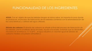 FUNCIONALIDAD DE LOS INGREDIENTES
AGUA: Con el objeto de que las bebidas tengan el mismo sabor, sin importar la zona donde
se produzcan, el proceso de fabricación de las bebidas comienza con la estandarización de
las características y calidad del agua utilizada.
Dióxido de carbono: El dióxido de carbono se añade al final del proceso de fabricación de
las bebidas, previo al sellado de los envases. Ayuda a la acidez, evitando que se desarrollen
microbios en el refrescos. A 15.56°C , el agua disuelve un volumen igual de dióxido de
carbono medido a la presión atmosférica.
 