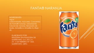 FANTA® NARANJA
INGREDIENTES:
Agua
carbonatada, Azúcares, Concentra
do Fanta® naranja, Saborizante
natural de naranja, Benzoato de
Sodio, Amarillo 6, Amarillo 5 y Rojo
40.
ELABORADO POR:
INDÚSTRIA ENVASADORA DE
QUERETARO, S.A. DE C.V.
AV. 5 DE FEBRERO Nº 1323,
QUERETARO, QRO.
 