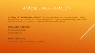 ANÁLISIS E INTERPRETACIÓN
 CONTROL DE CALIDAD DEL PRODUCTO: Durante todo el proceso de embotellado, deben
llevarse diversos controles de calidad; que permitan conocer, desde la calidad del lavado
del envase hasta la apariencia y conservación del producto final.
 PRUEBAS DEL PRODUCTO:
• Densidad del Jarabe
• Carbonatación
 PRUEBAS DEL AGUA:
• Sabor, olor, turbidez, alcalinidad y dureza.
 
