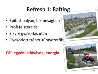 Refresh 1: Rafting  Épített pályán, biztonságban  Profi felszerelés  Síkvizi gyakorlás után  Gyakorlott tréner-túravezetők Cél: egyéni kihívások, energia  