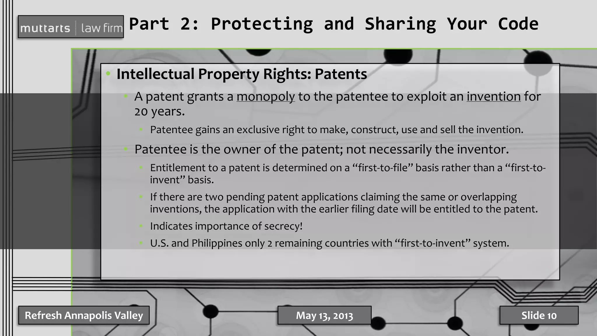 Part 2: Protecting and Sharing Your Code
• Intellectual Property Rights: Patents
• A patent grants a monopoly to the patentee to exploit an invention for
20 years.
• Patentee gains an exclusive right to make, construct, use and sell the invention.
• Patentee is the owner of the patent; not necessarily the inventor.
• Entitlement to a patent is determined on a “first-to-file” basis rather than a “first-to-
invent” basis.
• If there are two pending patent applications claiming the same or overlapping
inventions, the application with the earlier filing date will be entitled to the patent.
• Indicates importance of secrecy!
• U.S. and Philippines only 2 remaining countries with “first-to-invent” system.
Refresh Annapolis Valley May 13, 2013 Slide 10
 