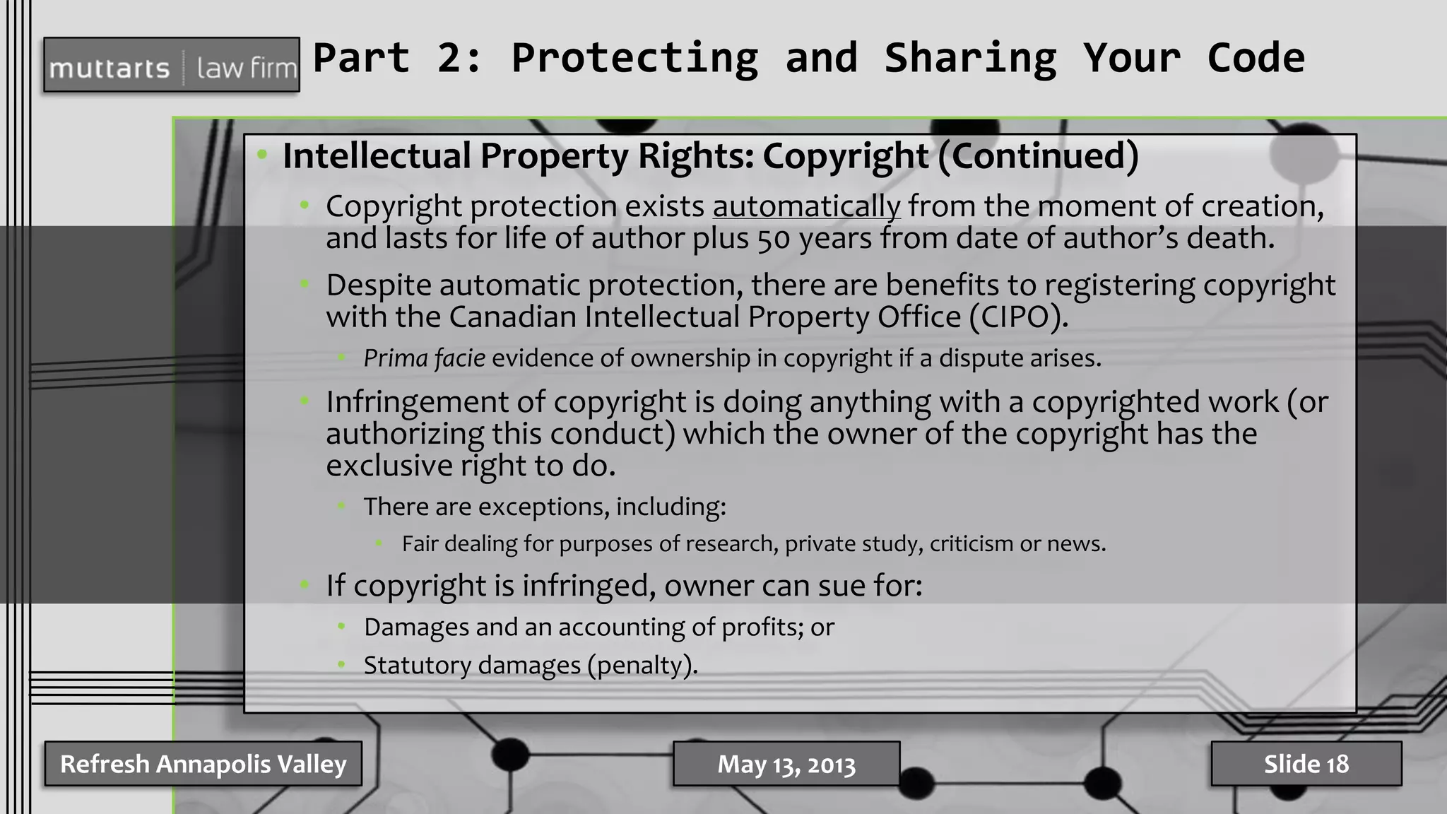 Part 2: Protecting and Sharing Your Code
• Intellectual Property Rights: Copyright (Continued)
• Copyright protection exists automatically from the moment of creation,
and lasts for life of author plus 50 years from date of author’s death.
• Despite automatic protection, there are benefits to registering copyright
with the Canadian Intellectual Property Office (CIPO).
• Prima facie evidence of ownership in copyright if a dispute arises.
• Infringement of copyright is doing anything with a copyrighted work (or
authorizing this conduct) which the owner of the copyright has the
exclusive right to do.
• There are exceptions, including:
• Fair dealing for purposes of research, private study, criticism or news.
• If copyright is infringed, owner can sue for:
• Damages and an accounting of profits; or
• Statutory damages (penalty).
Refresh Annapolis Valley May 13, 2013 Slide 18
 