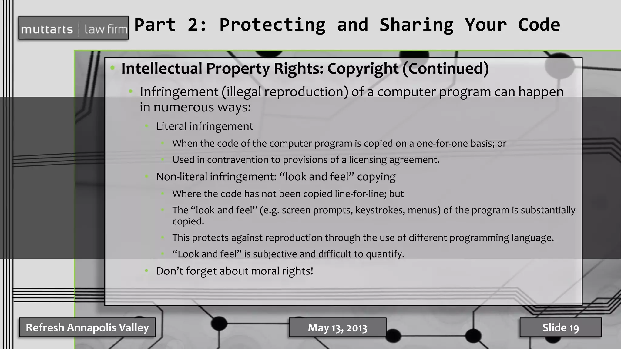 Part 2: Protecting and Sharing Your Code
• Intellectual Property Rights: Copyright (Continued)
• Infringement (illegal reproduction) of a computer program can happen
in numerous ways:
• Literal infringement
• When the code of the computer program is copied on a one-for-one basis; or
• Used in contravention to provisions of a licensing agreement.
• Non-literal infringement: “look and feel” copying
• Where the code has not been copied line-for-line; but
• The “look and feel” (e.g. screen prompts, keystrokes, menus) of the program is substantially
copied.
• This protects against reproduction through the use of different programming language.
• “Look and feel” is subjective and difficult to quantify.
• Don’t forget about moral rights!
Refresh Annapolis Valley May 13, 2013 Slide 19
 