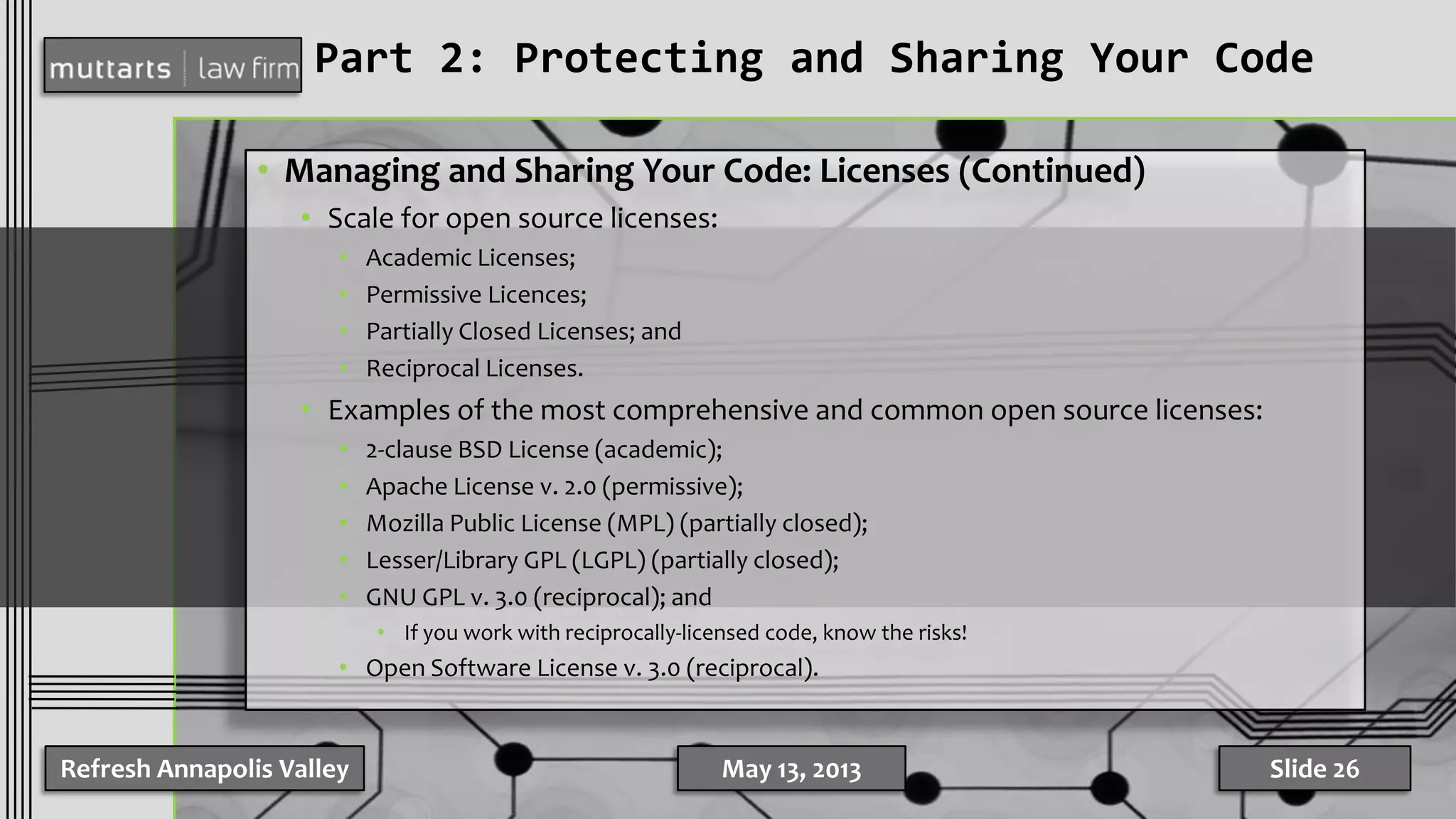Part 2: Protecting and Sharing Your Code
• Managing and Sharing Your Code: Licenses (Continued)
• Scale for open source licenses:
• Academic Licenses;
• Permissive Licences;
• Partially Closed Licenses; and
• Reciprocal Licenses.
• Examples of the most comprehensive and common open source licenses:
• 2-clause BSD License (academic);
• Apache License v. 2.0 (permissive);
• Mozilla Public License (MPL) (partially closed);
• Lesser/Library GPL (LGPL) (partially closed);
• GNU GPL v. 3.0 (reciprocal); and
• If you work with reciprocally-licensed code, know the risks!
• Open Software License v. 3.0 (reciprocal).
Refresh Annapolis Valley May 13, 2013 Slide 26
 