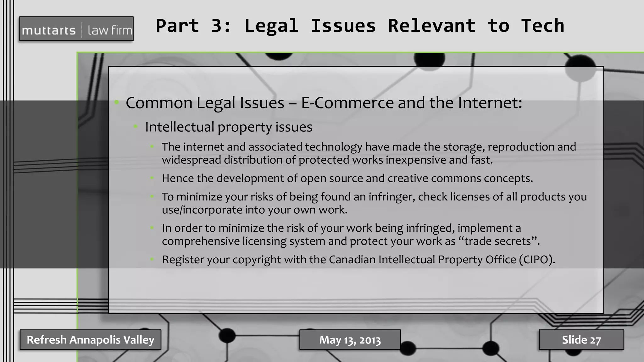 Part 3: Legal Issues Relevant to Tech
• Common Legal Issues – E-Commerce and the Internet:
• Intellectual property issues
• The internet and associated technology have made the storage, reproduction and
widespread distribution of protected works inexpensive and fast.
• Hence the development of open source and creative commons concepts.
• To minimize your risks of being found an infringer, check licenses of all products you
use/incorporate into your own work.
• In order to minimize the risk of your work being infringed, implement a
comprehensive licensing system and protect your work as “trade secrets”.
• Register your copyright with the Canadian Intellectual Property Office (CIPO).
Refresh Annapolis Valley May 13, 2013 Slide 27
 