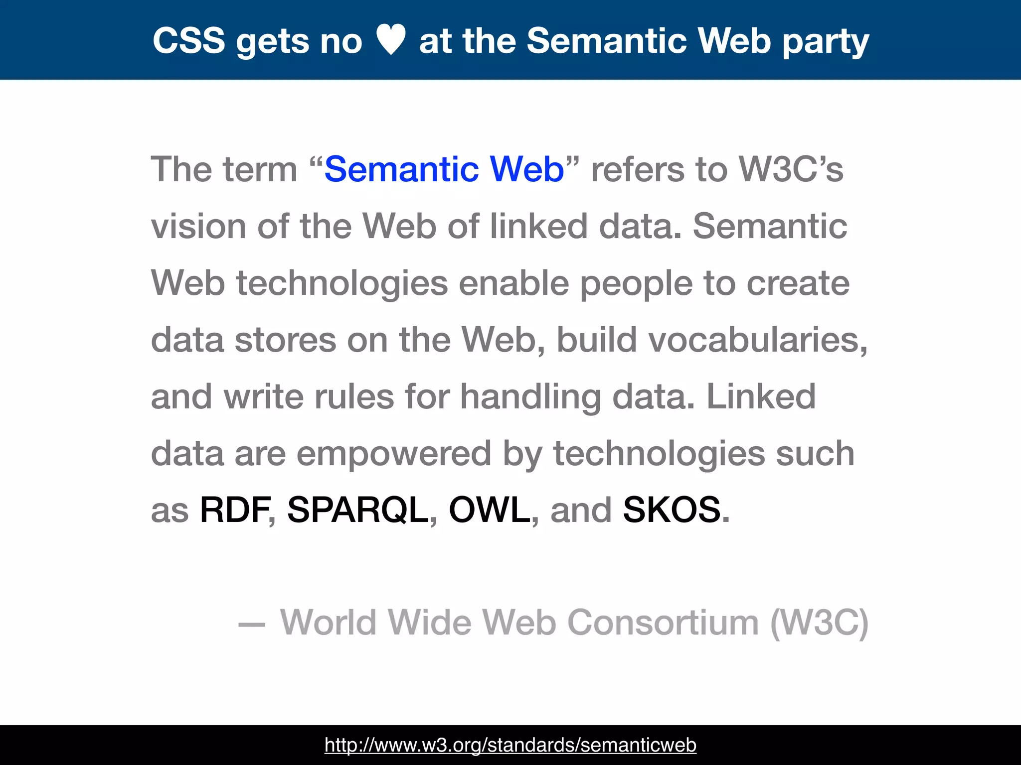 The term “Semantic Web” refers to W3C’s
vision of the Web of linked data. Semantic
Web technologies enable people to create
data stores on the Web, build vocabularies,
and write rules for handling data. Linked
data are empowered by technologies such
as RDF, SPARQL, OWL, and SKOS.
— World Wide Web Consortium (W3C)
CSS gets no ♥ at the Semantic Web party
http://www.w3.org/standards/semanticweb
 