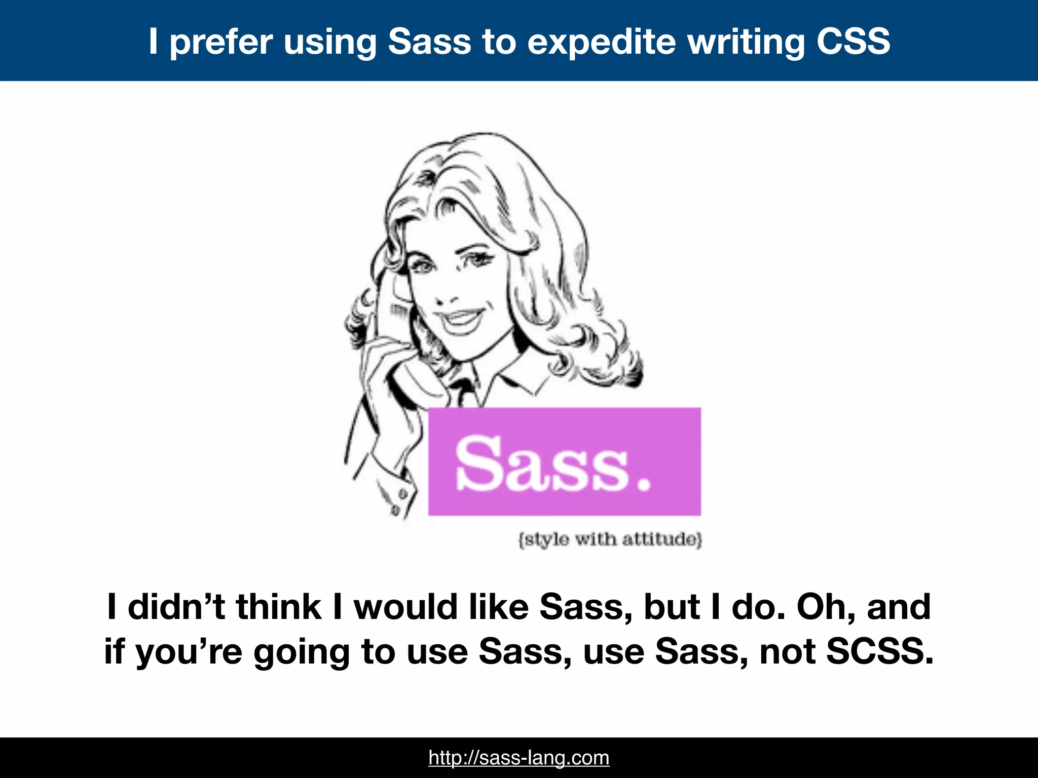 http://sass-lang.com
I prefer using Sass to expedite writing CSS
I didn’t think I would like Sass, but I do. Oh, and
if you’re going to use Sass, use Sass, not SCSS.
 