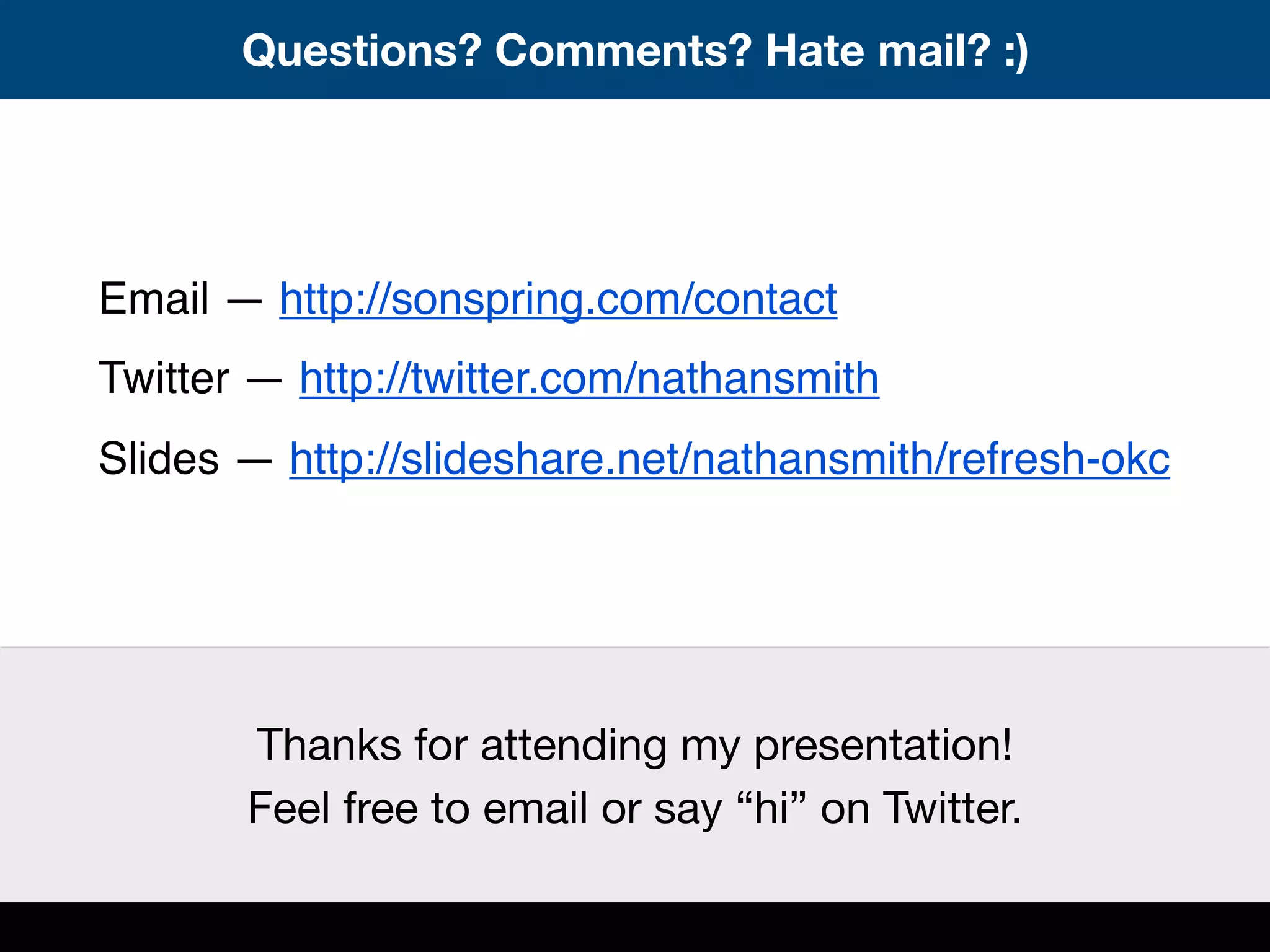 Questions? Comments? Hate mail? :)
Email — http://sonspring.com/contact
Twitter — http://twitter.com/nathansmith
Slides — http://slideshare.net/nathansmith/refresh-okc
Thanks for attending my presentation!
Feel free to email or say “hi” on Twitter.
 