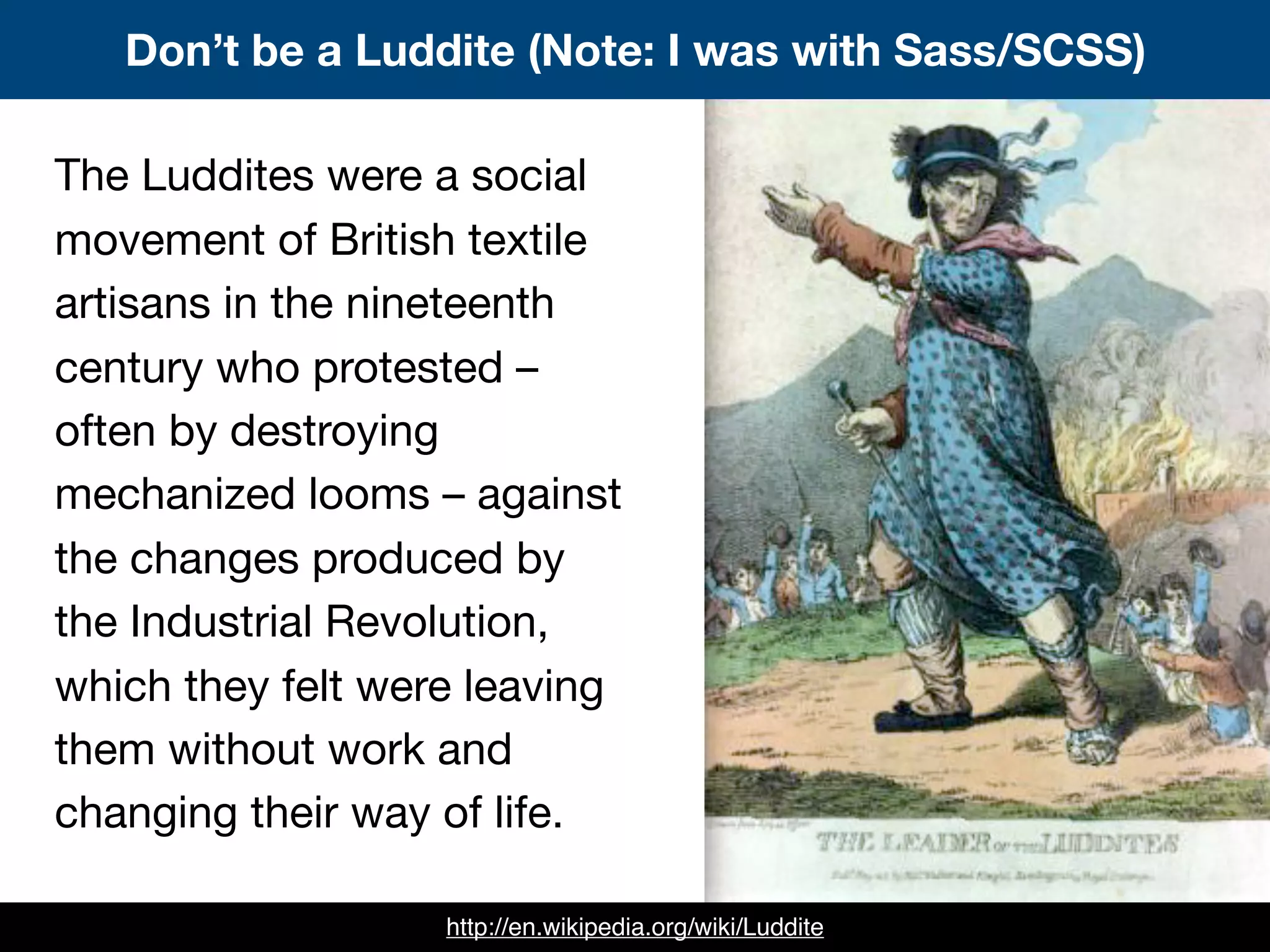 Don’t be a Luddite (Note: I was with Sass/SCSS)
http://en.wikipedia.org/wiki/Luddite
The Luddites were a social
movement of British textile
artisans in the nineteenth
century who protested –
often by destroying
mechanized looms – against
the changes produced by
the Industrial Revolution,
which they felt were leaving
them without work and
changing their way of life.
 