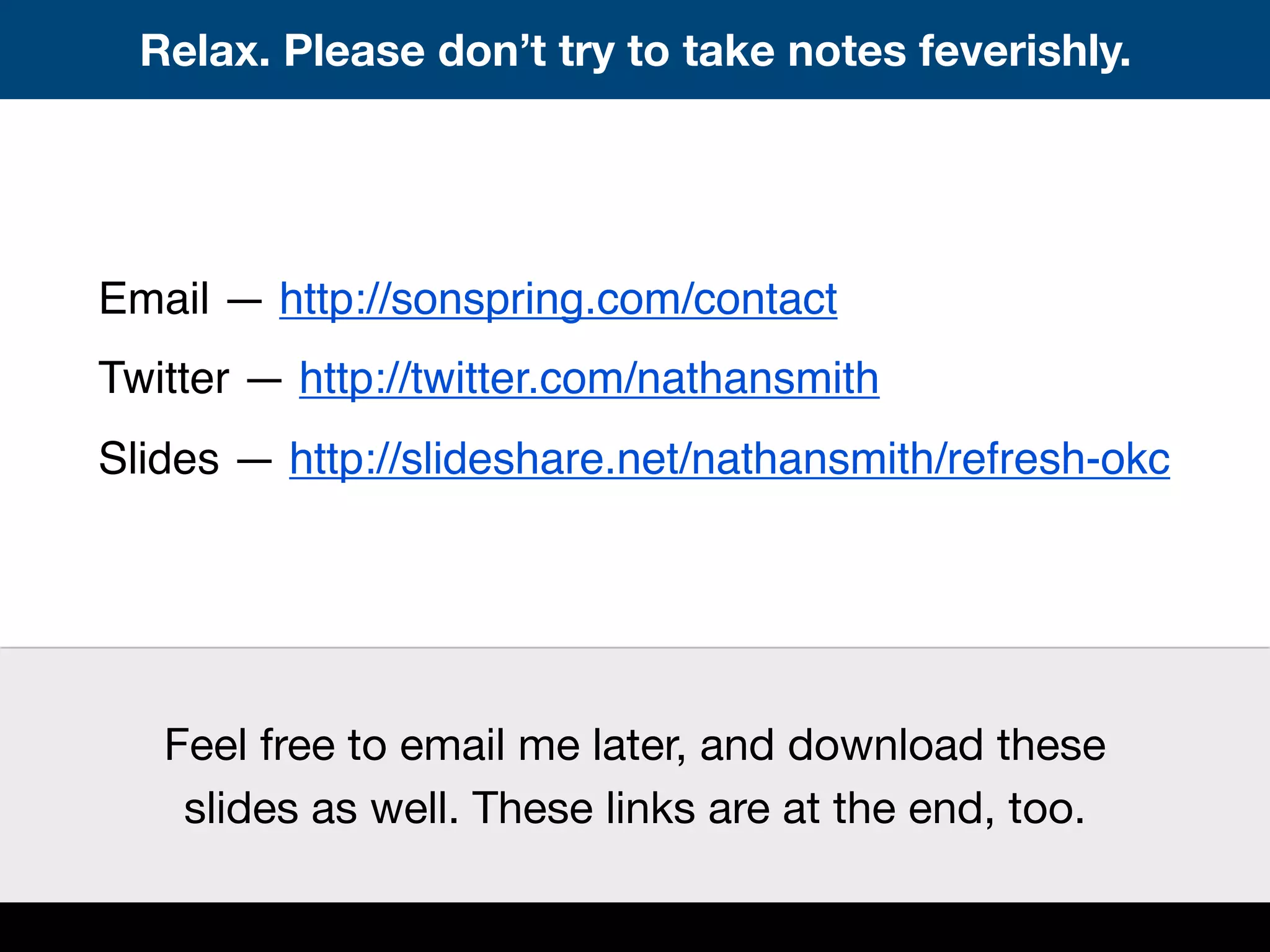 Relax. Please don’t try to take notes feverishly.
Email — http://sonspring.com/contact
Twitter — http://twitter.com/nathansmith
Slides — http://slideshare.net/nathansmith/refresh-okc
Feel free to email me later, and download these
slides as well. These links are at the end, too.
 
