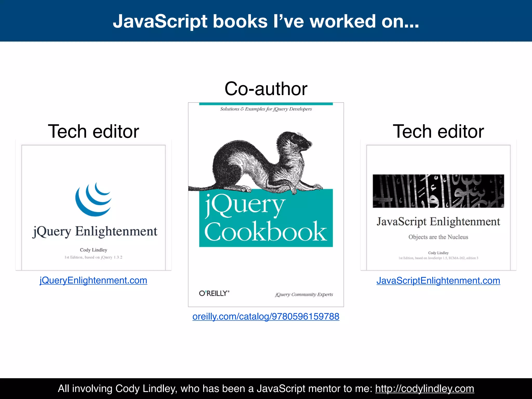 Co-author
Tech editor Tech editor
jQueryEnlightenment.com
oreilly.com/catalog/9780596159788
JavaScriptEnlightenment.com
JavaScript books I’ve worked on...
All involving Cody Lindley, who has been a JavaScript mentor to me: http://codylindley.com
 