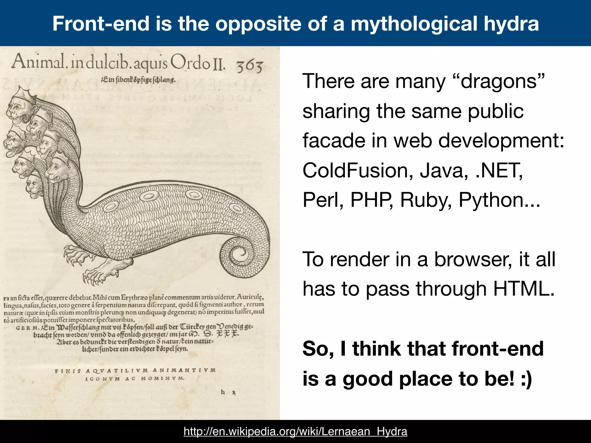 There are many “dragons”
sharing the same public
facade in web development:
ColdFusion, Java, .NET,
Perl, PHP, Ruby, Python...
To render in a browser, it all
has to pass through HTML.
So, I think that front-end
is a good place to be! :)
Front-end is the opposite of a mythological hydra
http://en.wikipedia.org/wiki/Lernaean_Hydra
 