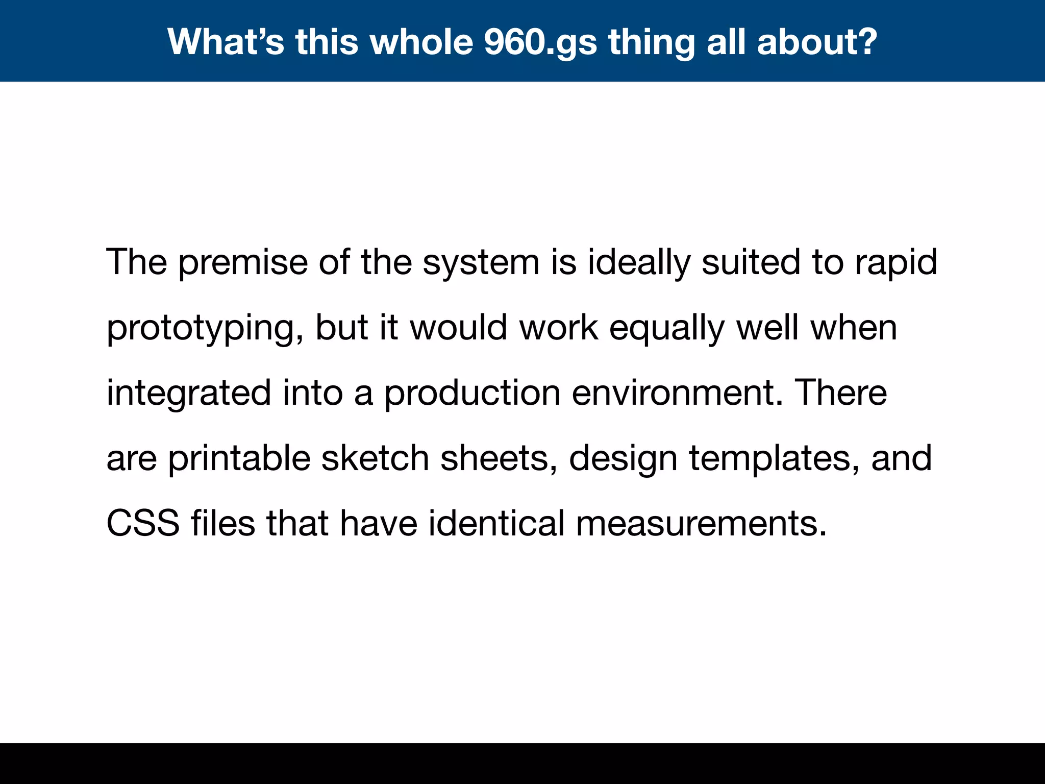 The premise of the system is ideally suited to rapid
prototyping, but it would work equally well when
integrated into a production environment. There
are printable sketch sheets, design templates, and
CSS ﬁles that have identical measurements.
What’s this whole 960.gs thing all about?
 