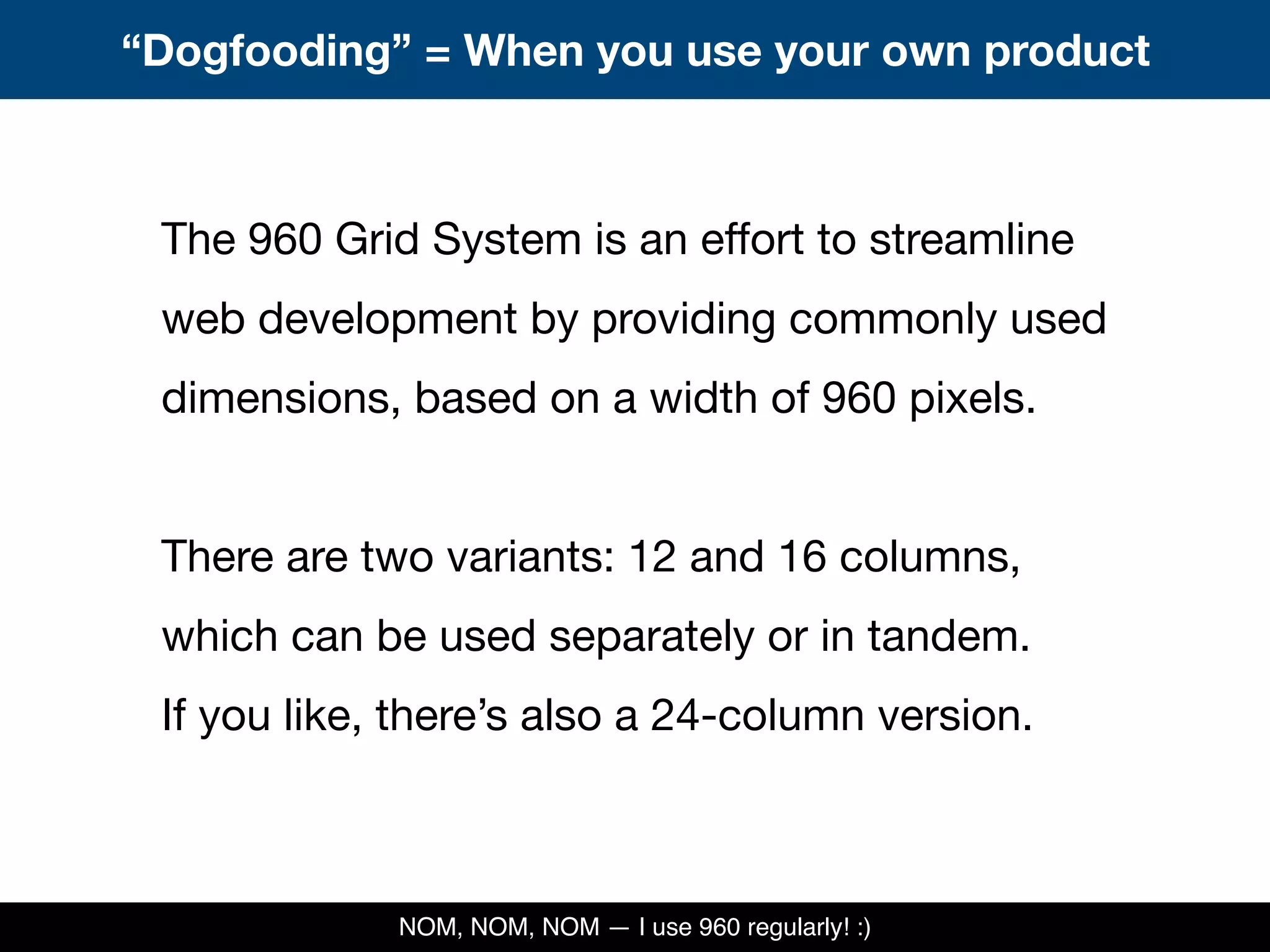 The 960 Grid System is an effort to streamline
web development by providing commonly used
dimensions, based on a width of 960 pixels.
There are two variants: 12 and 16 columns,
which can be used separately or in tandem.
If you like, there’s also a 24-column version.
“Dogfooding” = When you use your own product
NOM, NOM, NOM — I use 960 regularly! :)
 