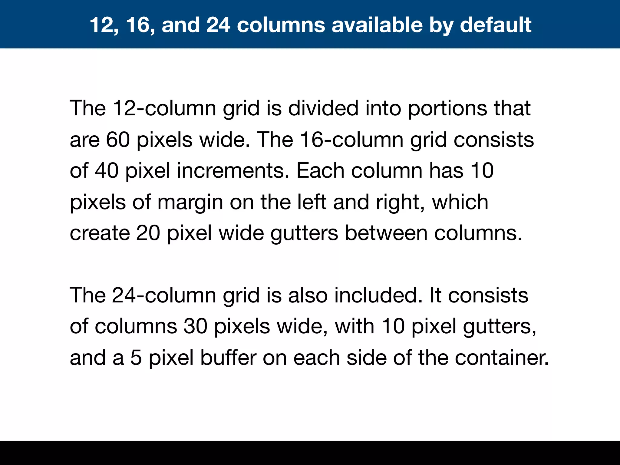 The 12-column grid is divided into portions that
are 60 pixels wide. The 16-column grid consists
of 40 pixel increments. Each column has 10
pixels of margin on the left and right, which
create 20 pixel wide gutters between columns.
The 24-column grid is also included. It consists
of columns 30 pixels wide, with 10 pixel gutters,
and a 5 pixel buffer on each side of the container.
12, 16, and 24 columns available by default
 