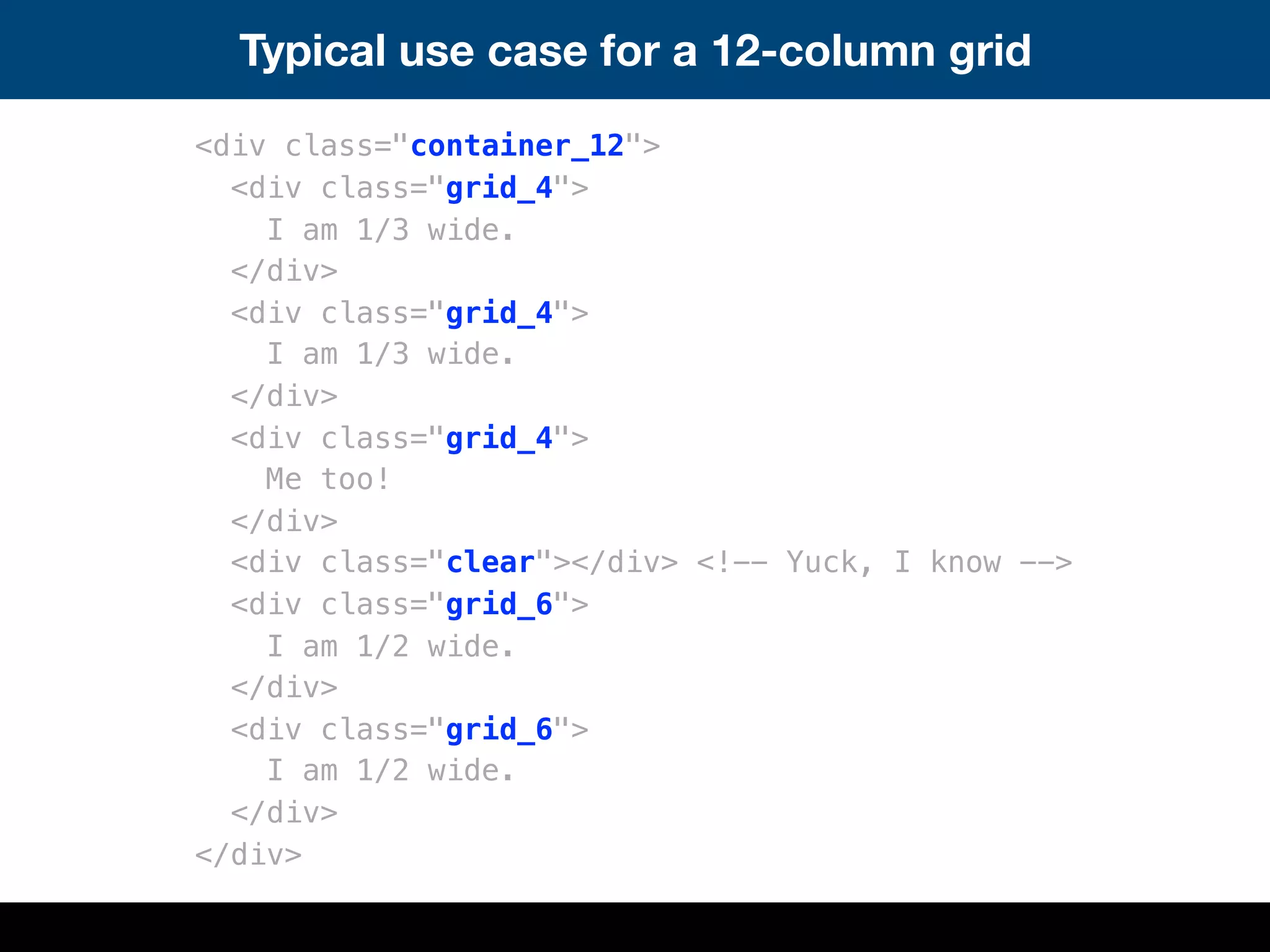 Typical use case for a 12-column grid
<div class="container_12">
<div class="grid_4">
I am 1/3 wide.
</div>
<div class="grid_4">
I am 1/3 wide.
</div>
<div class="grid_4">
Me too!
</div>
<div class="clear"></div> <!-- Yuck, I know -->
<div class="grid_6">
I am 1/2 wide.
</div>
<div class="grid_6">
I am 1/2 wide.
</div>
</div>
 