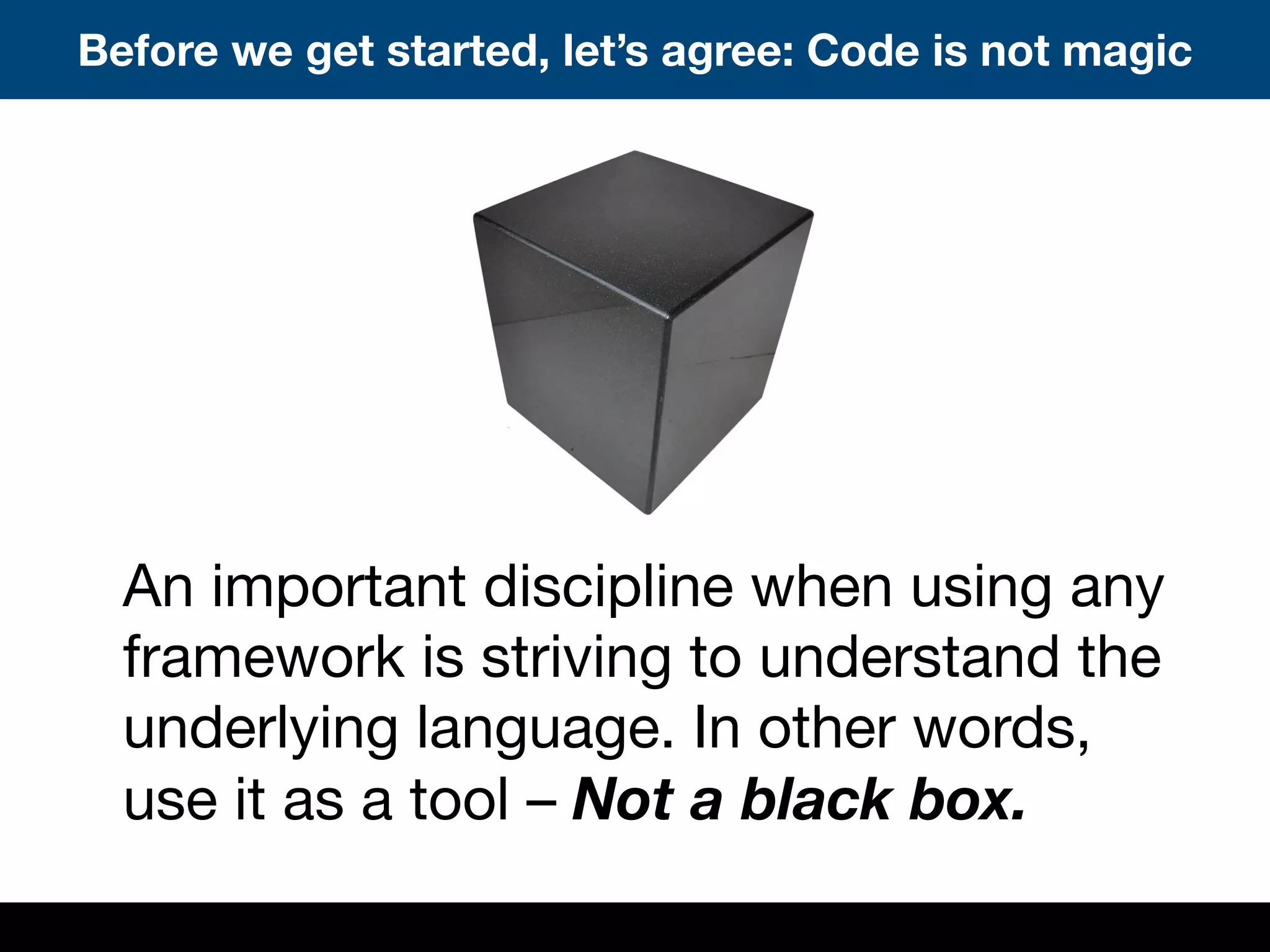 An important discipline when using any
framework is striving to understand the
underlying language. In other words,
use it as a tool – Not a black box.
Before we get started, let’s agree: Code is not magic
 