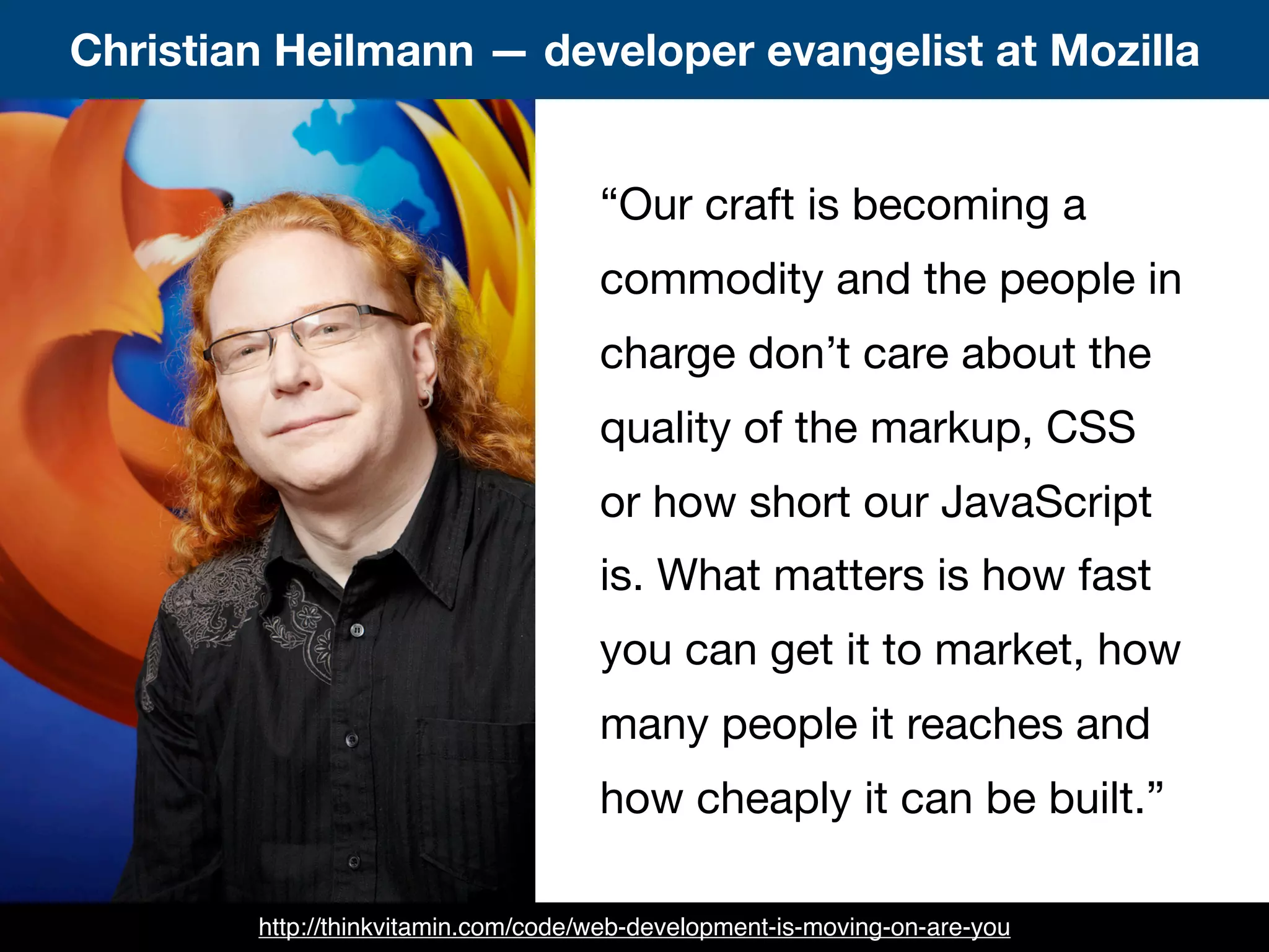 “Our craft is becoming a
commodity and the people in
charge don’t care about the
quality of the markup, CSS
or how short our JavaScript
is. What matters is how fast
you can get it to market, how
many people it reaches and
how cheaply it can be built.”
Christian Heilmann — developer evangelist at Mozilla
http://thinkvitamin.com/code/web-development-is-moving-on-are-you
 