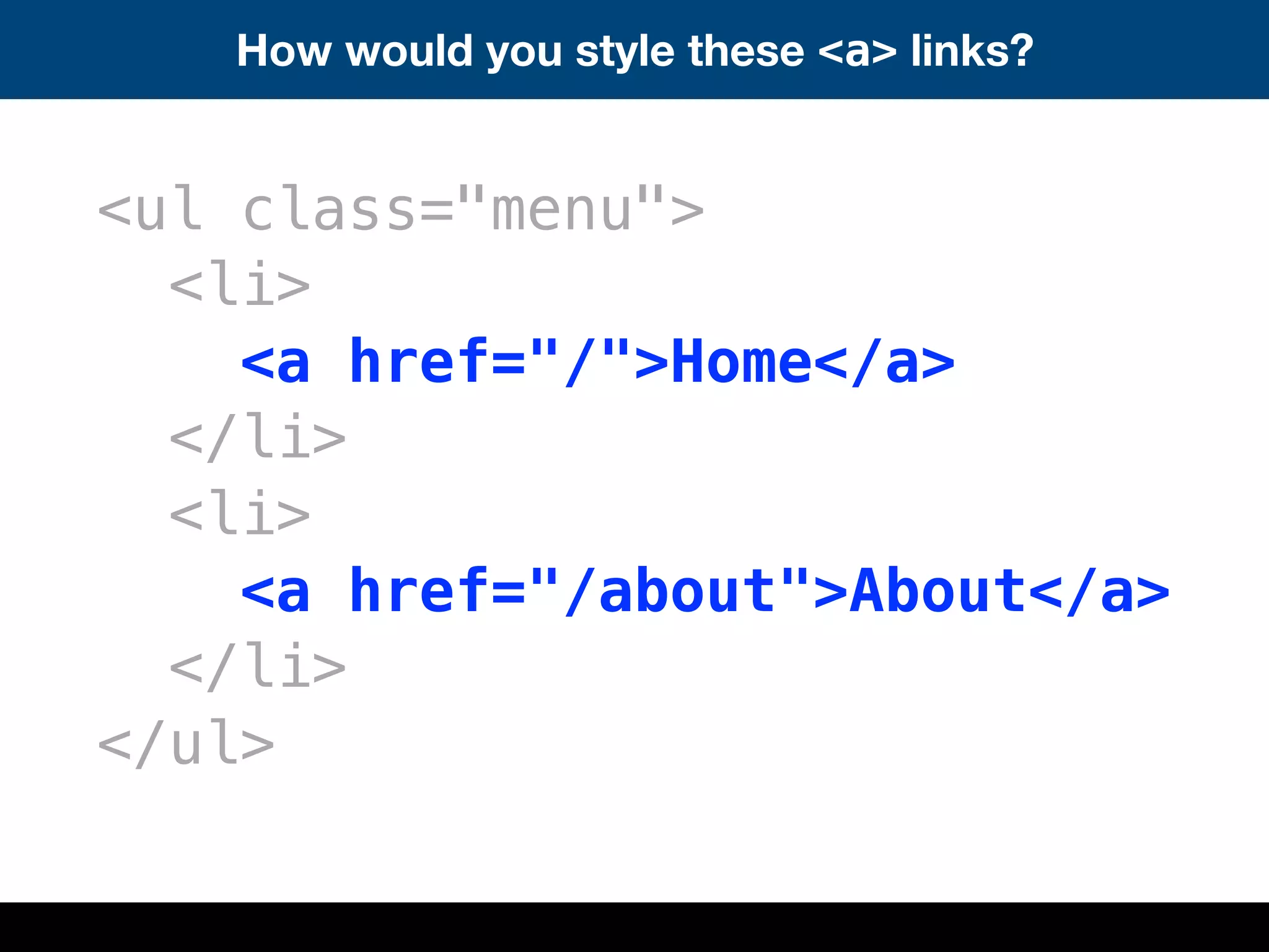How would you style these <a> links?
<ul class="menu">
<li>
<a href="/">Home</a>
</li>
<li>
<a href="/about">About</a>
</li>
</ul>
 