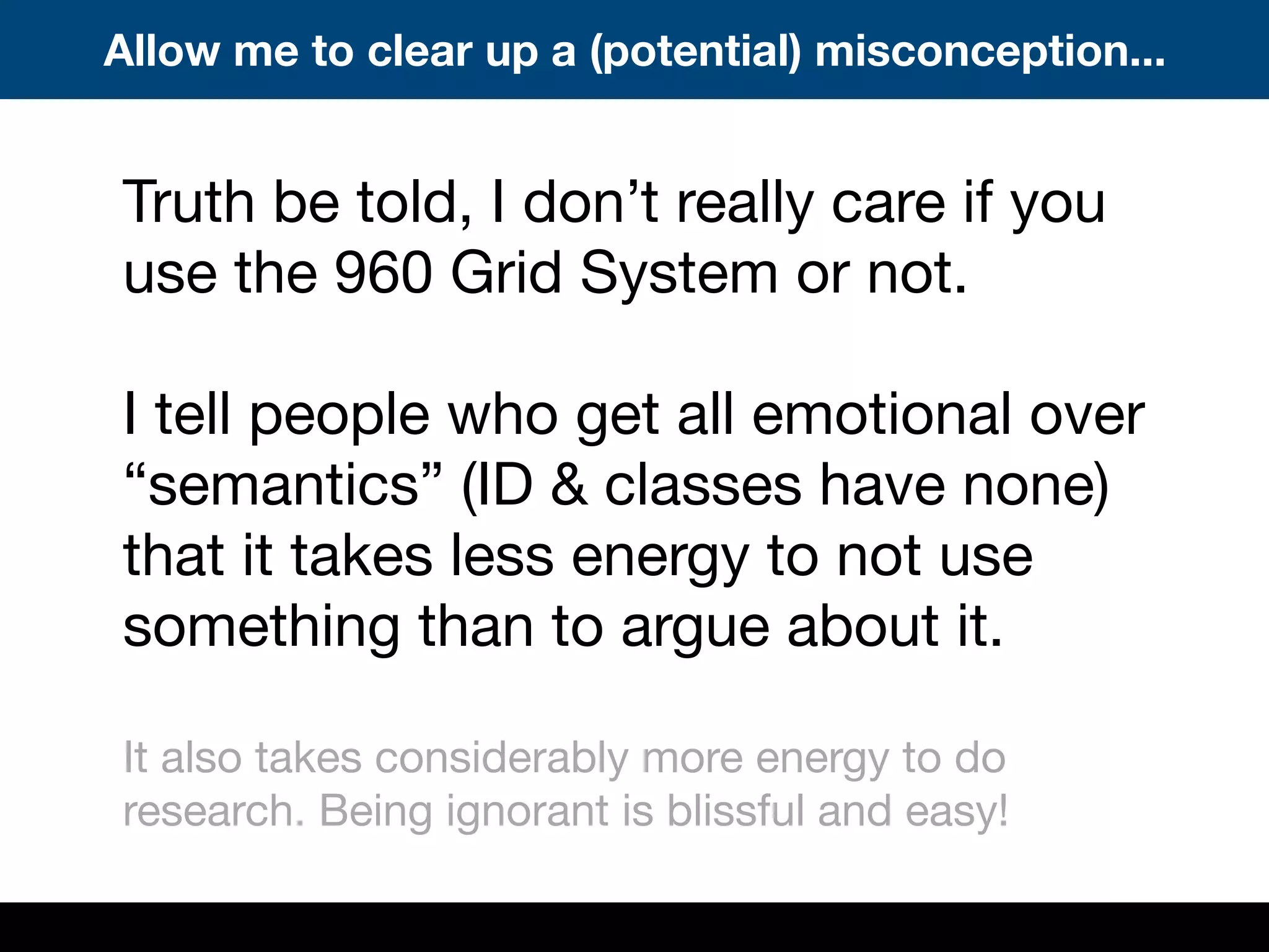Truth be told, I don’t really care if you
use the 960 Grid System or not.
I tell people who get all emotional over
“semantics” (ID & classes have none)
that it takes less energy to not use
something than to argue about it.
It also takes considerably more energy to do
research. Being ignorant is blissful and easy!
Allow me to clear up a (potential) misconception...
 