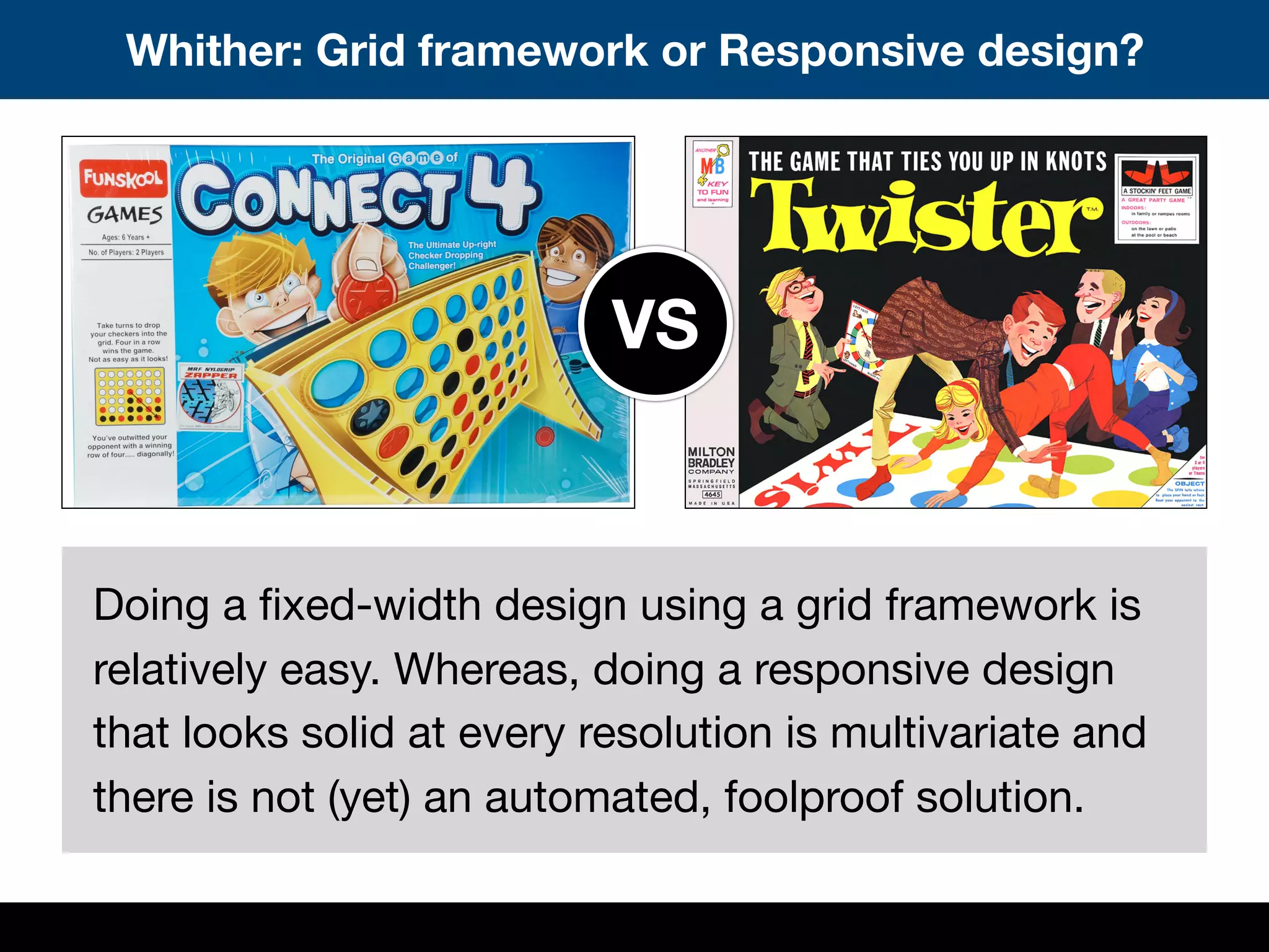 Whither: Grid framework or Responsive design?
Doing a ﬁxed-width design using a grid framework is
relatively easy. Whereas, doing a responsive design
that looks solid at every resolution is multivariate and
there is not (yet) an automated, foolproof solution.
VS
 