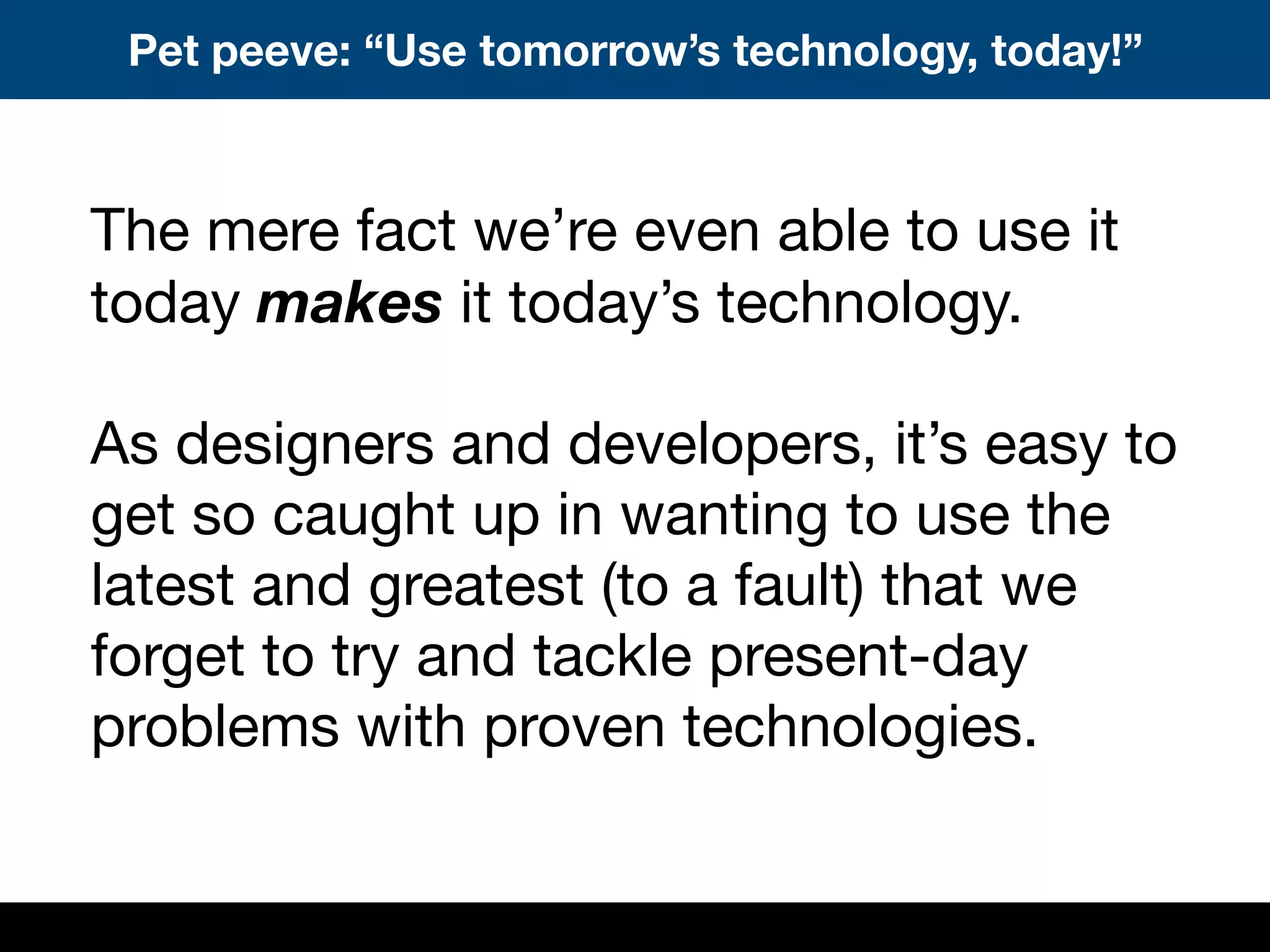 Pet peeve: “Use tomorrow’s technology, today!”
The mere fact we’re even able to use it
today makes it today’s technology.
As designers and developers, it’s easy to
get so caught up in wanting to use the
latest and greatest (to a fault) that we
forget to try and tackle present-day
problems with proven technologies.
 