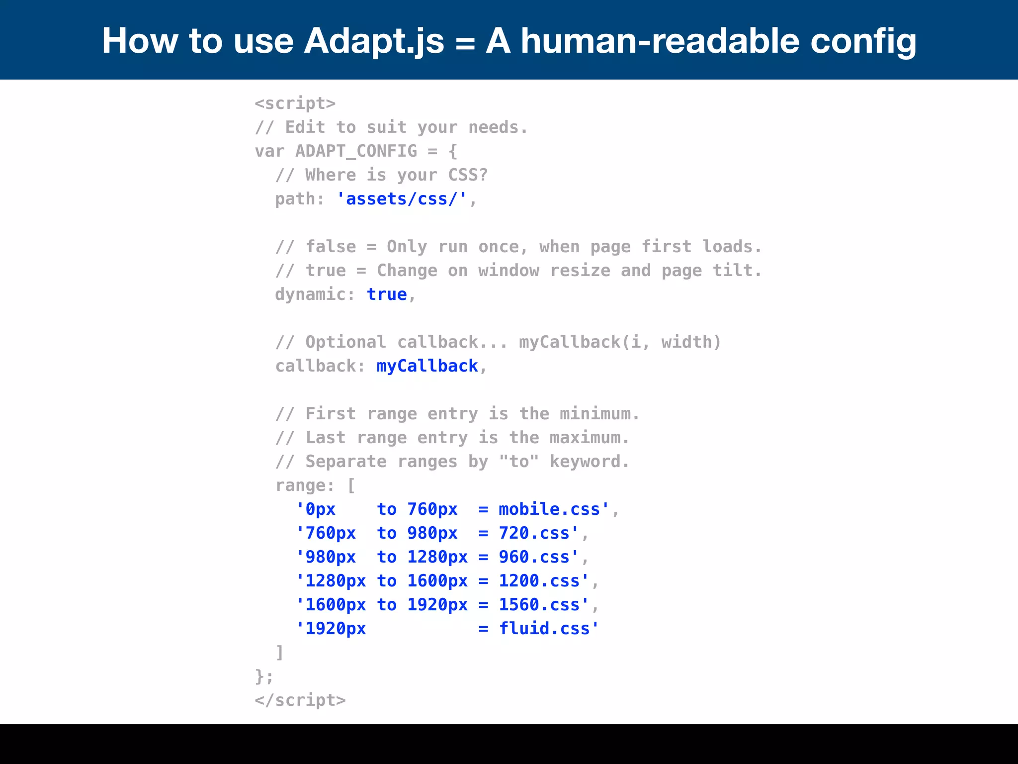 How to use Adapt.js = A human-readable conﬁg
<script>
// Edit to suit your needs.
var ADAPT_CONFIG = {
// Where is your CSS?
path: 'assets/css/',
// false = Only run once, when page first loads.
// true = Change on window resize and page tilt.
dynamic: true,
// Optional callback... myCallback(i, width)
callback: myCallback,
// First range entry is the minimum.
// Last range entry is the maximum.
// Separate ranges by "to" keyword.
range: [
'0px to 760px = mobile.css',
'760px to 980px = 720.css',
'980px to 1280px = 960.css',
'1280px to 1600px = 1200.css',
'1600px to 1920px = 1560.css',
'1920px = fluid.css'
]
};
</script>
 
