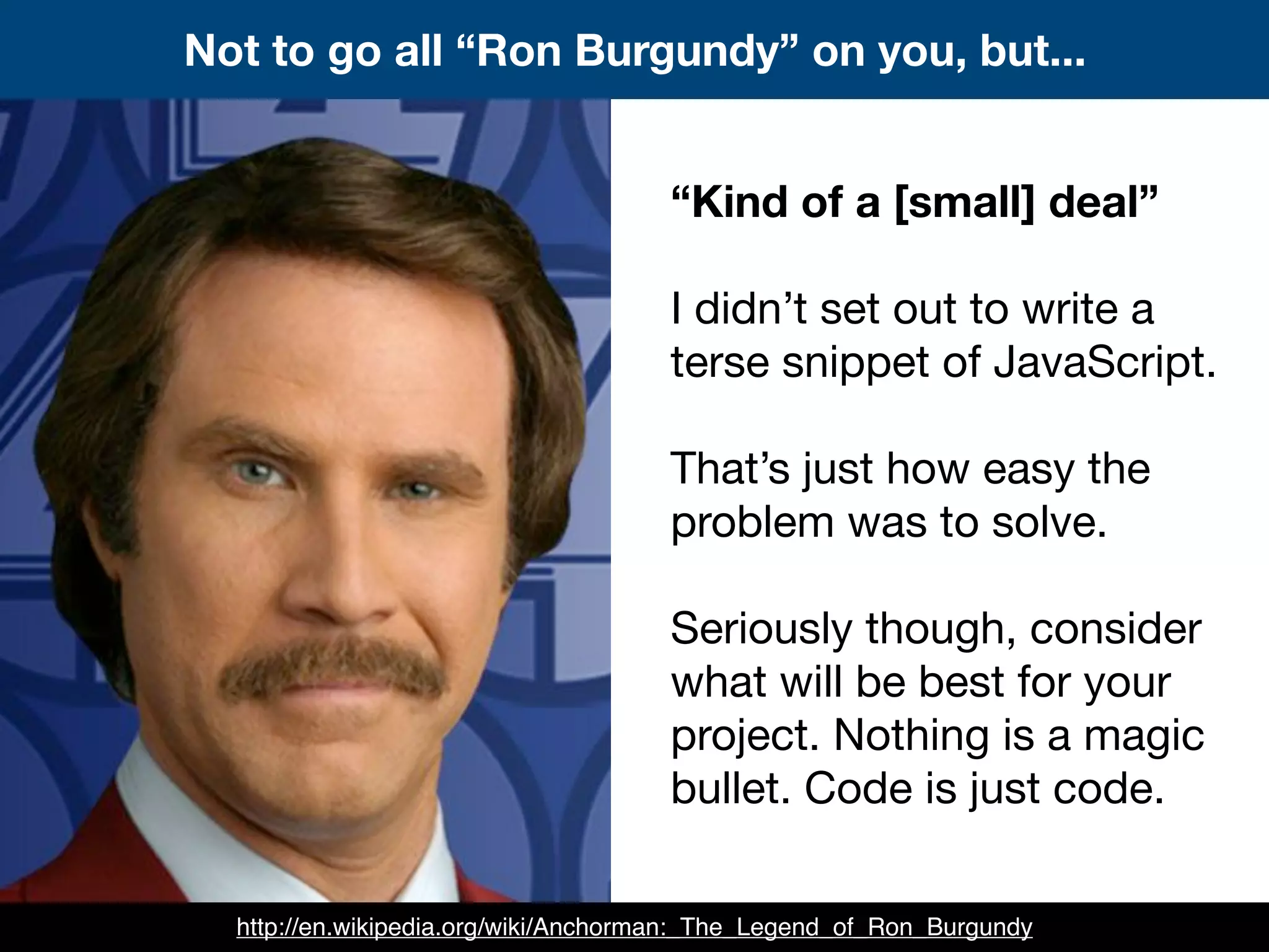 Not to go all “Ron Burgundy” on you, but...
“Kind of a [small] deal”
I didn’t set out to write a
terse snippet of JavaScript.
That’s just how easy the
problem was to solve.
Seriously though, consider
what will be best for your
project. Nothing is a magic
bullet. Code is just code.
http://en.wikipedia.org/wiki/Anchorman:_The_Legend_of_Ron_Burgundy
 