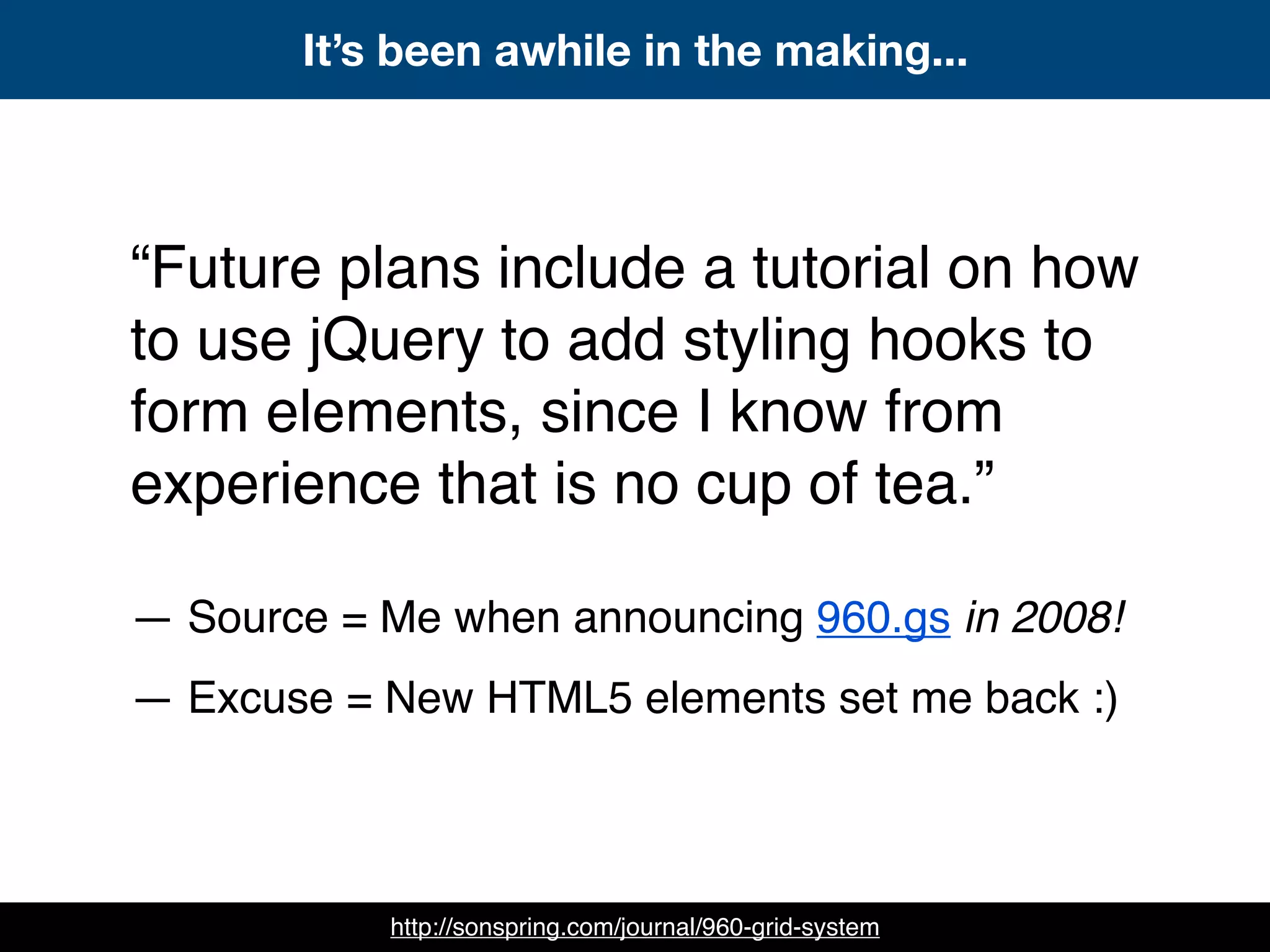 “Future plans include a tutorial on how
to use jQuery to add styling hooks to
form elements, since I know from
experience that is no cup of tea.”
— Source = Me when announcing 960.gs in 2008!
— Excuse = New HTML5 elements set me back :)
It’s been awhile in the making...
http://sonspring.com/journal/960-grid-system
 