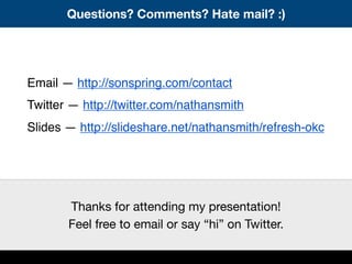 Questions? Comments? Hate mail? :)
Email — http://sonspring.com/contact
Twitter — http://twitter.com/nathansmith
Slides — http://slideshare.net/nathansmith/refresh-okc
Thanks for attending my presentation!
Feel free to email or say “hi” on Twitter.
 