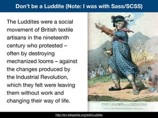 Don’t be a Luddite (Note: I was with Sass/SCSS)
http://en.wikipedia.org/wiki/Luddite
The Luddites were a social
movement of British textile
artisans in the nineteenth
century who protested –
often by destroying
mechanized looms – against
the changes produced by
the Industrial Revolution,
which they felt were leaving
them without work and
changing their way of life.
 