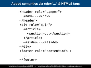 Added semantics via role="..." & HTML5 tags
<header role="banner">
<nav>...</nav>
</header>
<div role="main">
<article>
<section>...</section>
</article>
<aside>...</aside>
</div>
<footer role="contentinfo">
...
</footer>
http://adactio.com/journal/4267 — http://dev.w3.org/html5/html4-differences/#new-elements
 