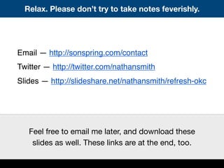 Relax. Please don’t try to take notes feverishly.
Email — http://sonspring.com/contact
Twitter — http://twitter.com/nathansmith
Slides — http://slideshare.net/nathansmith/refresh-okc
Feel free to email me later, and download these
slides as well. These links are at the end, too.
 