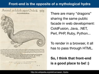 There are many “dragons”
sharing the same public
facade in web development:
ColdFusion, Java, .NET,
Perl, PHP, Ruby, Python...
To render in a browser, it all
has to pass through HTML.
So, I think that front-end
is a good place to be! :)
Front-end is the opposite of a mythological hydra
http://en.wikipedia.org/wiki/Lernaean_Hydra
 
