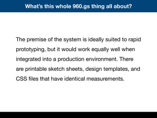 The premise of the system is ideally suited to rapid
prototyping, but it would work equally well when
integrated into a production environment. There
are printable sketch sheets, design templates, and
CSS ﬁles that have identical measurements.
What’s this whole 960.gs thing all about?
 