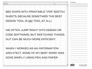 960 SHIps WITH PrINtABlE *.PDf SKeTCH
SHeEts, BeCAUSe sOmEtIMeS THe BeSt
DEsIGn ToOl IS No ToOl At ALl!
WE OfTeN JUMp RIgHT INtO DEsIGn Or
CODe SoFtWARe, BUt SKeTCHInG THIngS
OUt CAN Be MUCH mOrE eFfICIEnT.
WHEn I WOrKED AS AN InFoRmATIoN
ARCHItECt, SoMe Of mY BeSt WOrK WAS
DOnE SImPlY USInG PeN AnD PApEr.
 