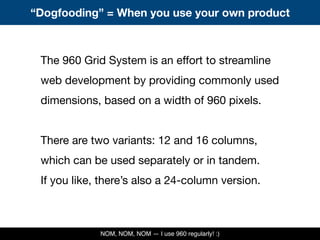 The 960 Grid System is an effort to streamline
web development by providing commonly used
dimensions, based on a width of 960 pixels.
There are two variants: 12 and 16 columns,
which can be used separately or in tandem.
If you like, there’s also a 24-column version.
“Dogfooding” = When you use your own product
NOM, NOM, NOM — I use 960 regularly! :)
 