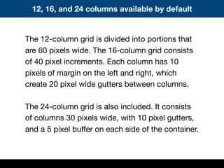 The 12-column grid is divided into portions that
are 60 pixels wide. The 16-column grid consists
of 40 pixel increments. Each column has 10
pixels of margin on the left and right, which
create 20 pixel wide gutters between columns.
The 24-column grid is also included. It consists
of columns 30 pixels wide, with 10 pixel gutters,
and a 5 pixel buffer on each side of the container.
12, 16, and 24 columns available by default
 