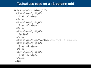 Typical use case for a 12-column grid
<div class="container_12">
<div class="grid_4">
I am 1/3 wide.
</div>
<div class="grid_4">
I am 1/3 wide.
</div>
<div class="grid_4">
Me too!
</div>
<div class="clear"></div> <!-- Yuck, I know -->
<div class="grid_6">
I am 1/2 wide.
</div>
<div class="grid_6">
I am 1/2 wide.
</div>
</div>
 