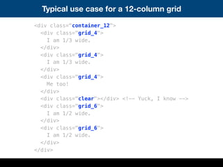 Typical use case for a 12-column grid
<div class="container_12">
<div class="grid_4">
I am 1/3 wide.
</div>
<div class="grid_4">
I am 1/3 wide.
</div>
<div class="grid_4">
Me too!
</div>
<div class="clear"></div> <!-- Yuck, I know -->
<div class="grid_6">
I am 1/2 wide.
</div>
<div class="grid_6">
I am 1/2 wide.
</div>
</div>
 