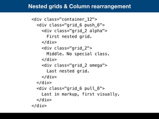 Nested grids & Column rearrangement
<div class="container_12">
<div class="grid_6 push_6">
<div class="grid_2 alpha">
First nested grid.
</div>
<div class="grid_2">
Middle. No special class.
</div>
<div class="grid_2 omega">
Last nested grid.
</div>
</div>
<div class="grid_6 pull_6">
Last in markup, first visually.
</div>
</div>
 