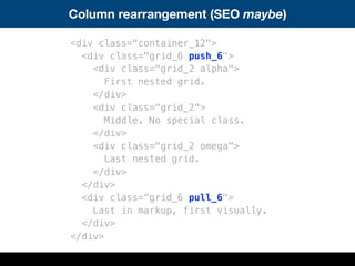 Column rearrangement (SEO maybe)
<div class="container_12">
<div class="grid_6 push_6">
<div class="grid_2 alpha">
First nested grid.
</div>
<div class="grid_2">
Middle. No special class.
</div>
<div class="grid_2 omega">
Last nested grid.
</div>
</div>
<div class="grid_6 pull_6">
Last in markup, first visually.
</div>
</div>
 