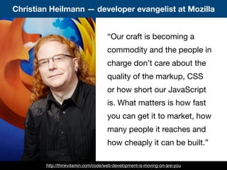 “Our craft is becoming a
commodity and the people in
charge don’t care about the
quality of the markup, CSS
or how short our JavaScript
is. What matters is how fast
you can get it to market, how
many people it reaches and
how cheaply it can be built.”
Christian Heilmann — developer evangelist at Mozilla
http://thinkvitamin.com/code/web-development-is-moving-on-are-you
 