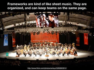 Frameworks are kind of like sheet music. They are
organized, and can keep teams on the same page.
http://www.ﬂickr.com/photos/avlxyz/3280803912
 