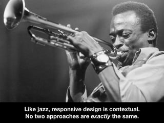 Like jazz, responsive design is contextual.
No two approaches are exactly the same.
 